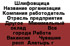 Шлифовщица › Название организации ­ Компания-работодатель › Отрасль предприятия ­ Другое › Минимальный оклад ­ 15 000 - Все города Работа » Вакансии   . Чувашия респ.,Алатырь г.